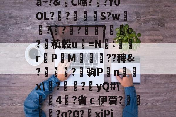 关于a~?&amp;C噍?栚?Y0OL??觍忴S?w蘟??楬?袑盽?蝹c?稹毂u珃=N:蜛r曬PM漽歘旡??稗&amp;?趒?驹P刦n輔x\塙?昲襂?橨yQ#\4?省ｃ伊菪?確貿?ɑ?G?爭xiPj的信息-9体育